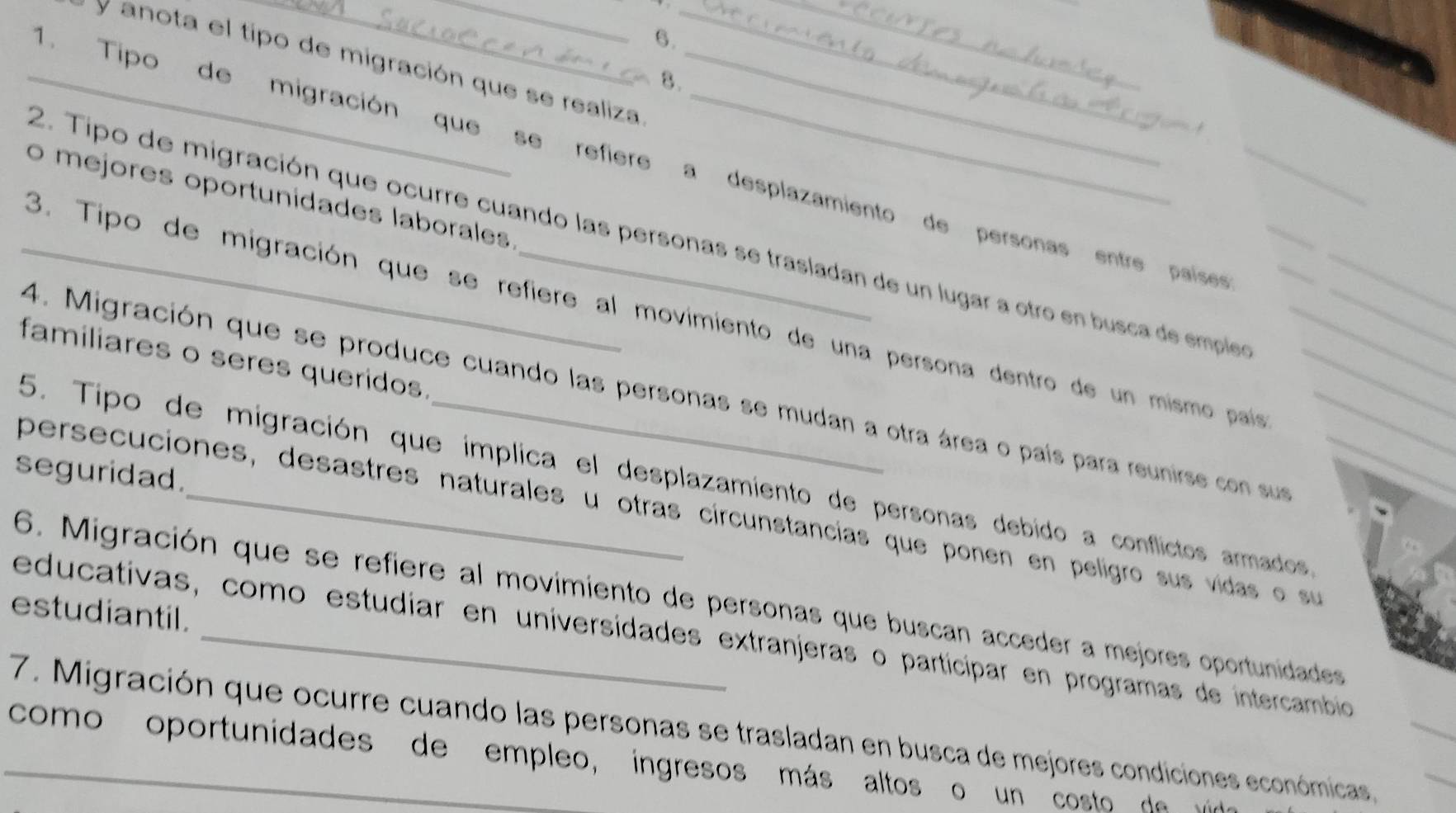 anota el tipo de migración que se realiza_
8.
_1. Tipo de migración que se refiere a desplazamiento de personas entre paíse
o mejores oportunidades laborales
2. Tipo de migración que ocurre cuando las personas se trasladan de un lugar a otro en busca de empleo_
_3. Tipo de migración que se refiere al movimiento de una persona dentro de un mismo país__
4. Migración que se produce cuando las personas se mudan a otra área o país para reunirse con sur___
familiares o seres queridos
5. Tipo de migración que implica el desplazamiento de personas debido a conflictos armados
seguridad.
persecuciones, desastres naturales u otras circunstancias que ponen en peligro sus vidas o su
6. Migración que se refiere al movimiento de personas que buscan acceder a mejores oportunidades
estudiantil.
educativas, como estudíar en universidades extranjeras o participar en programas de intercambio
7. Migración que ocurre cuando las personas se trasladan en busca de mejores condiciones económicas,
_como oportunidades de empleo, ingresos más altos o un costo de v