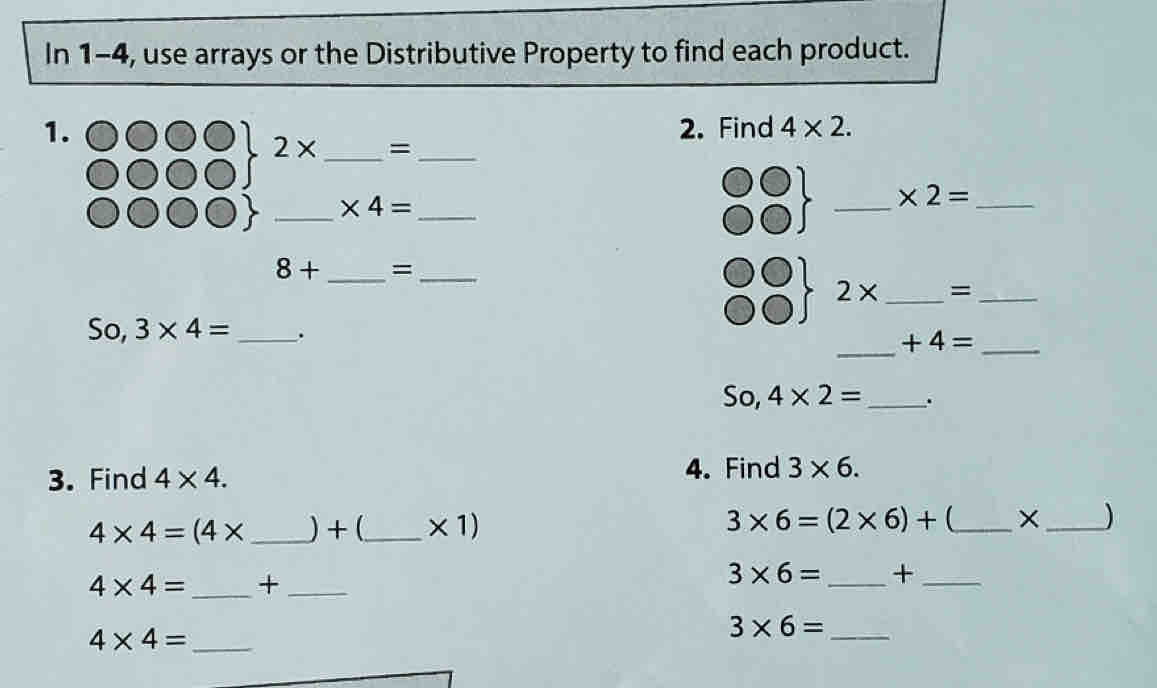 In 1-4, use arrays or the Distributive Property to find each product. 
1. 2. Find 4* 2.
2* _=_ 
__ * 4=
__ * 2=
8+ _=_
2* _=_ 
So, 3* 4= _. 
_ +4= _ 
SO. 4* 2= _ . 
3. Find 4* 4. 
4. Find 3* 6.
4* 4=(4* _ ) + (_  * 1)
3* 6=(2* 6)+ _ 
_)
4* 4= _+_
3* 6= _+_
4* 4= _ 
_ 3* 6=