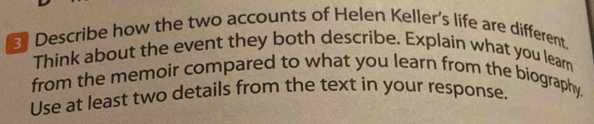 Describe how the two accounts of Helen Keller's life are different. 
Think about the event they both describe. Explain what you lear 
from the memoir compared to what you learn from the biography. 
Use at least two details from the text in your response.