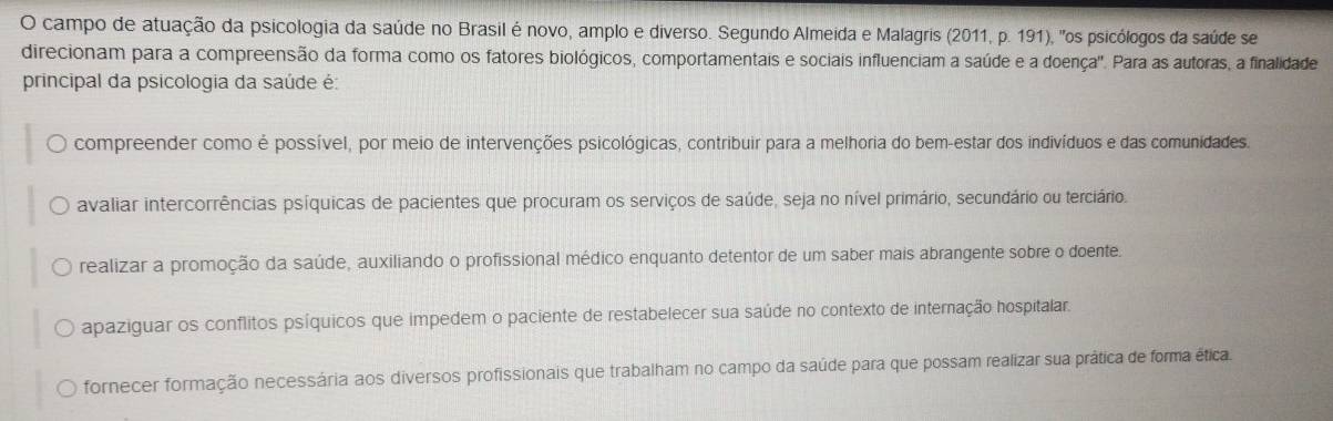 campo de atuação da psicologia da saúde no Brasil é novo, amplo e diverso. Segundo Almeida e Malagris (2011, p. 191), "os psicólogos da saúde se
direcionam para a compreensão da forma como os fatores biológicos, comportamentais e sociais influenciam a saúde e a doença". Para as autoras, a finalidade
principal da psicologia da saúde é:
compreender como é possível, por meio de intervenções psicológicas, contribuir para a melhoria do bem-estar dos indivíduos e das comunidades.
avaliar intercorrências psíquicas de pacientes que procuram os serviços de saúde, seja no nível primário, secundário ou terciário.
realizar a promoção da saúde, auxiliando o profissional médico enquanto detentor de um saber mais abrangente sobre o doente.
apaziguar os conflitos psíquicos que impedem o paciente de restabelecer sua saúde no contexto de internação hospitalar.
fornecer formação necessária aos diversos profissionais que trabalham no campo da saúde para que possam realizar sua prática de forma ética.