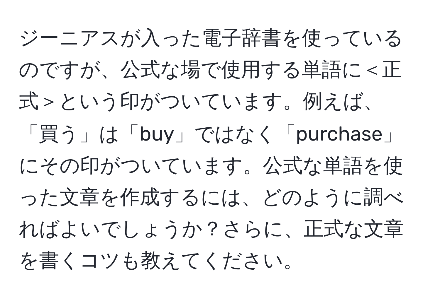 ジーニアスが入った電子辞書を使っているのですが、公式な場で使用する単語に＜正式＞という印がついています。例えば、「買う」は「buy」ではなく「purchase」にその印がついています。公式な単語を使った文章を作成するには、どのように調べればよいでしょうか？さらに、正式な文章を書くコツも教えてください。