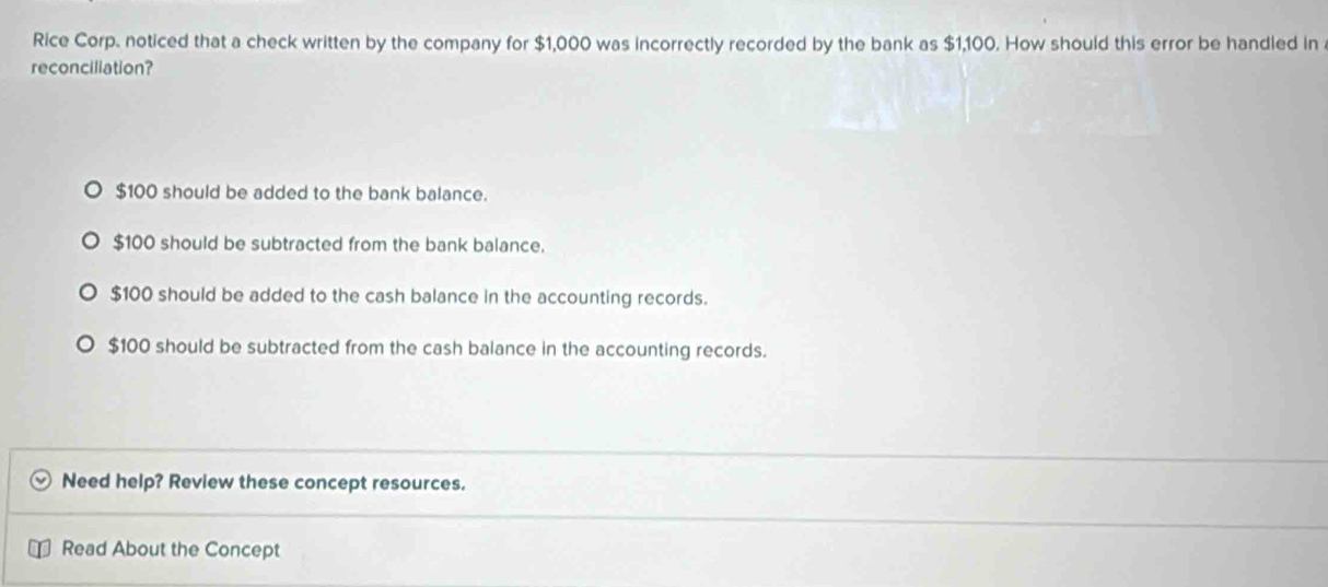 Rice Corp. noticed that a check written by the company for $1,000 was incorrectly recorded by the bank as $1,100. How should this error be handled in
reconciliation?
$100 should be added to the bank balance.
$100 should be subtracted from the bank balance.
$100 should be added to the cash balance in the accounting records.
$100 should be subtracted from the cash balance in the accounting records.
Need help? Review these concept resources.
Read About the Concept