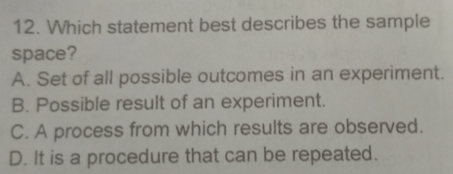 Which statement best describes the sample
space?
A. Set of all possible outcomes in an experiment.
B. Possible result of an experiment.
C. A process from which results are observed.
D. It is a procedure that can be repeated.