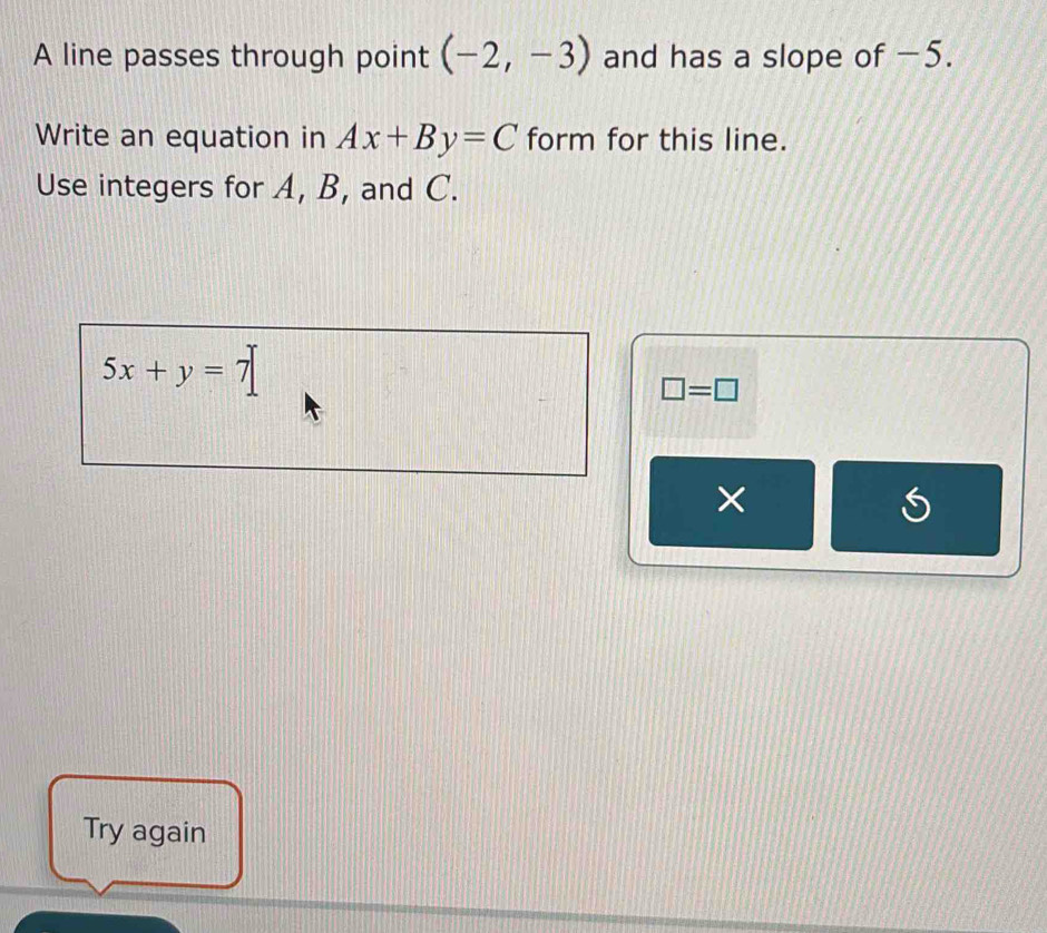 A line passes through point (-2,-3) and has a slope of −5. 
Write an equation in Ax+By=C form for this line. 
Use integers for A, B, and C.
5x+y=7
□ =□
× 
Try again