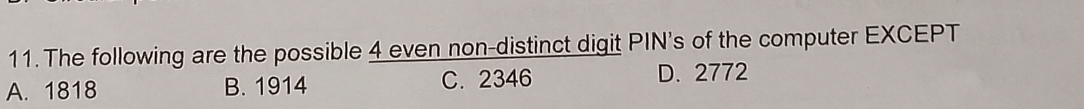 The following are the possible 4 even non-distinct digit PIN's of the computer EXCEPT
A. 1818 B. 1914 C. 2346 D. 2772