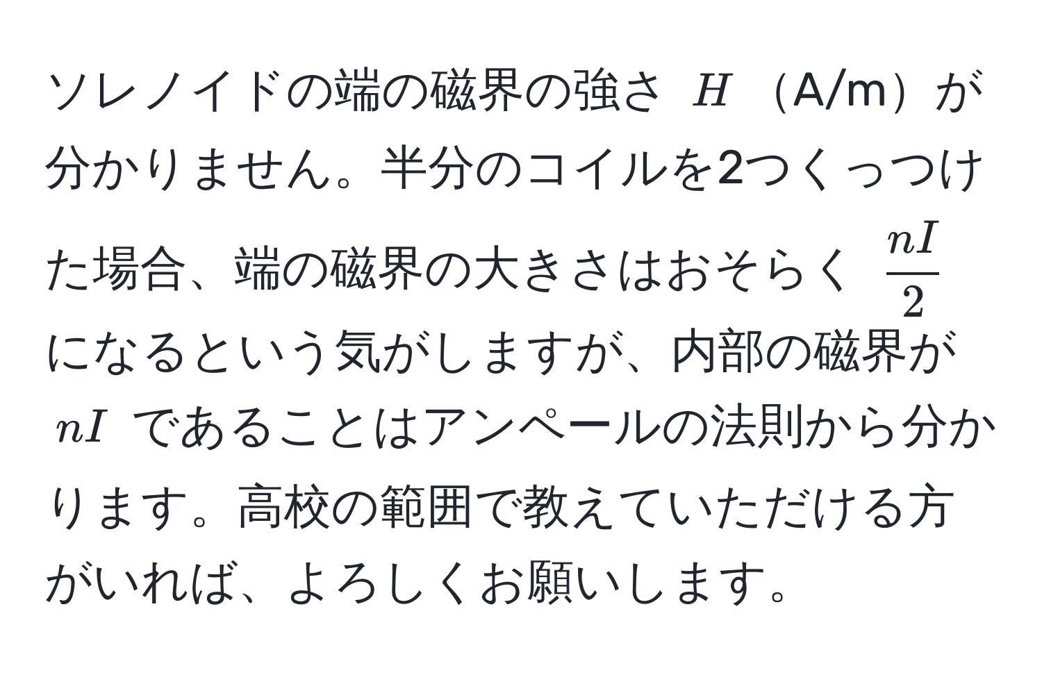 ソレノイドの端の磁界の強さ $H$A/mが分かりません。半分のコイルを2つくっつけた場合、端の磁界の大きさはおそらく $ nI/2 $ になるという気がしますが、内部の磁界が $nI$ であることはアンペールの法則から分かります。高校の範囲で教えていただける方がいれば、よろしくお願いします。