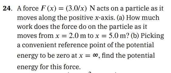 A force F(x)=(3.0/x)N acts on a particle as it 
moves along the positive x-axis. (a) How much 
work does the force do on the particle as it 
moves from x=2.0m to x=5.0m ? (b) Picking 
a convenient reference point of the potential 
energy to be zero at x=∈fty , find the potential 
energy for this force.