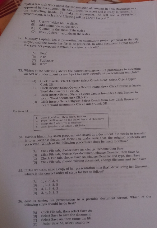 01, Clyde's research work about the consumption of bananas in Sitio Maybunga was
approved by his superior. He has printed his report and is ready to present it to
the marketing heads. To make it impressive, he will use a PowerPoint
presentation. Which of the following will he LEAST likely do?
(A) Use transition on the slides
(B) Add animation on the slides
(C) Customize the show of the slides
(D) Insert different sounds on the slides
32. Barangay Captain Lea is presenting her community project proposal to the city
mayor, and she wants her file to be protected. In what document format should
she save her proposal to retain its original contents?
(A) Excel
(B) PDF
(C) Publisher
(D) Word
33. Which of the following shows the correct arrangement of procedures in inserting
an MS Word document as an object to a new PowerPoint presentation template?
(A) Click Insert> Select Object> Select Create New> Select Object type>
Click OK
(B) Click Insert> Select Object> Select Create New> Click Browse to locate
Word document> Click OK
(C) Click Insert> Select Object> Select Create from file> Click Browse to
locate Word document> Click OK
(D) Click Insert> Select Object> Select Create from file> Click Browse to
locate Word document> Click Link > Click OK
For item 34
1. Click File Menu, then select Save As
2. Type the filename on the dialog box and click Save
3. Insert the flash drive to USB port
4. Click location and select USB Drive
34. David's bimonthly sales proposal was saved in a document. He needs to transfer
it to a portable document format to make sure that the original contents are
preserved. Which of the following procedures does he need to follow?
(A) Click File tab, choose Save As, change filename then Save
(B) Click File tab, choose New document, change filename, then Save As
(C) Check File tab, choose Save As, change filename and type, then Save
(D] Click File tab, choose existing document, change filename and then Save
35. If Bea wants to save a copy of her presentation on a flash drive using her filename,
which is the correct order of steps for her to follow?
(A) 1, 2, 5, 3, 4
(B) 1, 3, 4, 2, 5
(C) 3, 1, 5, 4, 2
(D) 3, 4, 5, 1, 2
36. Jose is saving his presentation in a portable document format. Which of the
following steps should he do first?
(A) Click File tab, then select Save As
(B) Select Save to save the document
(C) Select Save as, then name the file
(D) Under Save As, select local drive