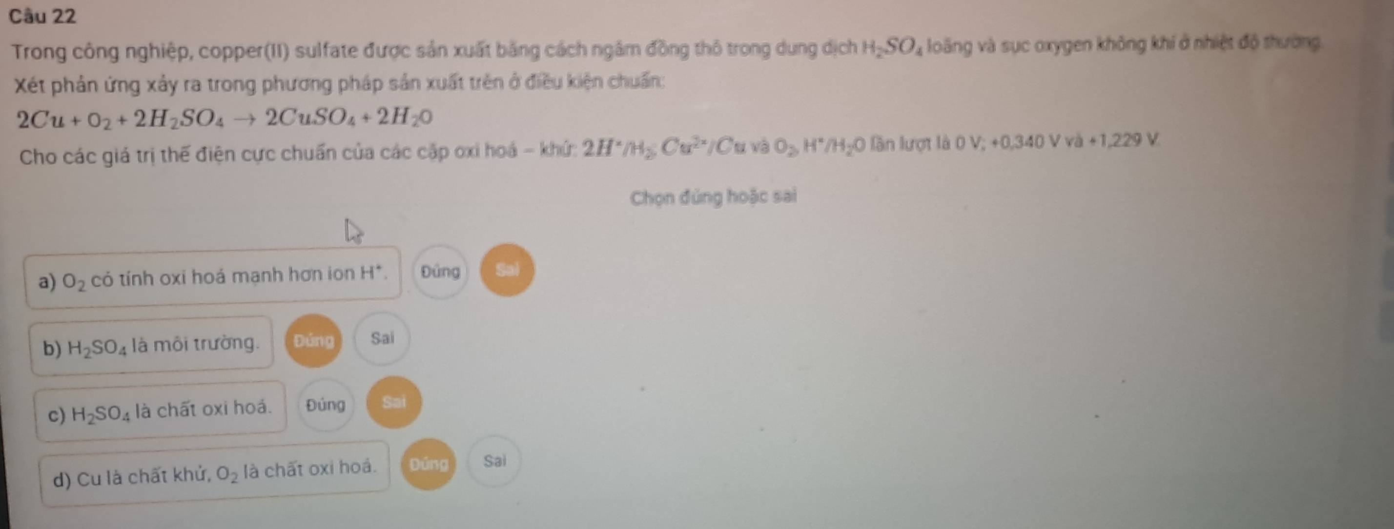 Trong công nghiệp, copper(II) sulfate được sản xuất bằng cách ngâm đồng thô trong dung dịch H_2SO_4 loãng và sục oxygen không khí ở nhiệt độ thường.
Xết phản ứng xảy ra trong phương pháp sản xuất trên ở điều kiện chuẩn:
2Cu+O_2+2H_2SO_4to 2CuSO_4+2H_2O
Cho các giá trị thế điện cực chuẩn của các cập oxi hoá - khứ: 2H^./H_2; Cu^(2+C) O_2, H^+/H_2O lần lượt là 0V;+0+0, 340VVa+1,229V
Chọn đúng hoặc sai
a) O_2 có tính oxi hoá mạnh hơn ion H^+. Đủng
b) H_2SO_4 là môi trường. Đứng Sai
c) H_2SO_4 là chất oxi hoá. Đủng Sai
d) Cu là chất khử, O_2 là chất oxi hoá. Dúng Sai