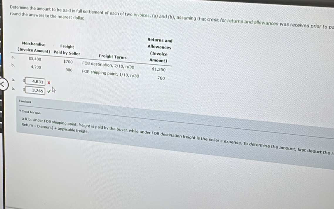 round the answers to the nearest dollar. 
Determine the amount to be paid in full settlement of each of two invoices, (a) and (b), assuming that credit for returns and allowances was received prior to pa 
b. $ 3,765
Feedback 
V Check My Wark 
Return - Discount) + applicable freight. 
a & b. Under FOB shipping point, freight is paid by the buyer, while under FOB destination freight is the seller's expense. To determine the amount, first deduct the r