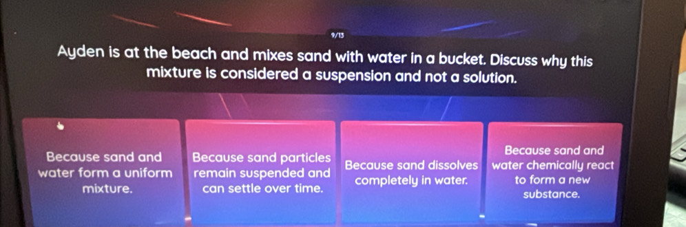 9/13 
Ayden is at the beach and mixes sand with water in a bucket. Discuss why this 
mixture is considered a suspension and not a solution. 
Because sand and 
Because sand and Because sand particles 
water form a uniform remain suspended and Because sand dissolves water chemically react 
mixture. can settle over time. completely in water. to form a new 
substance.