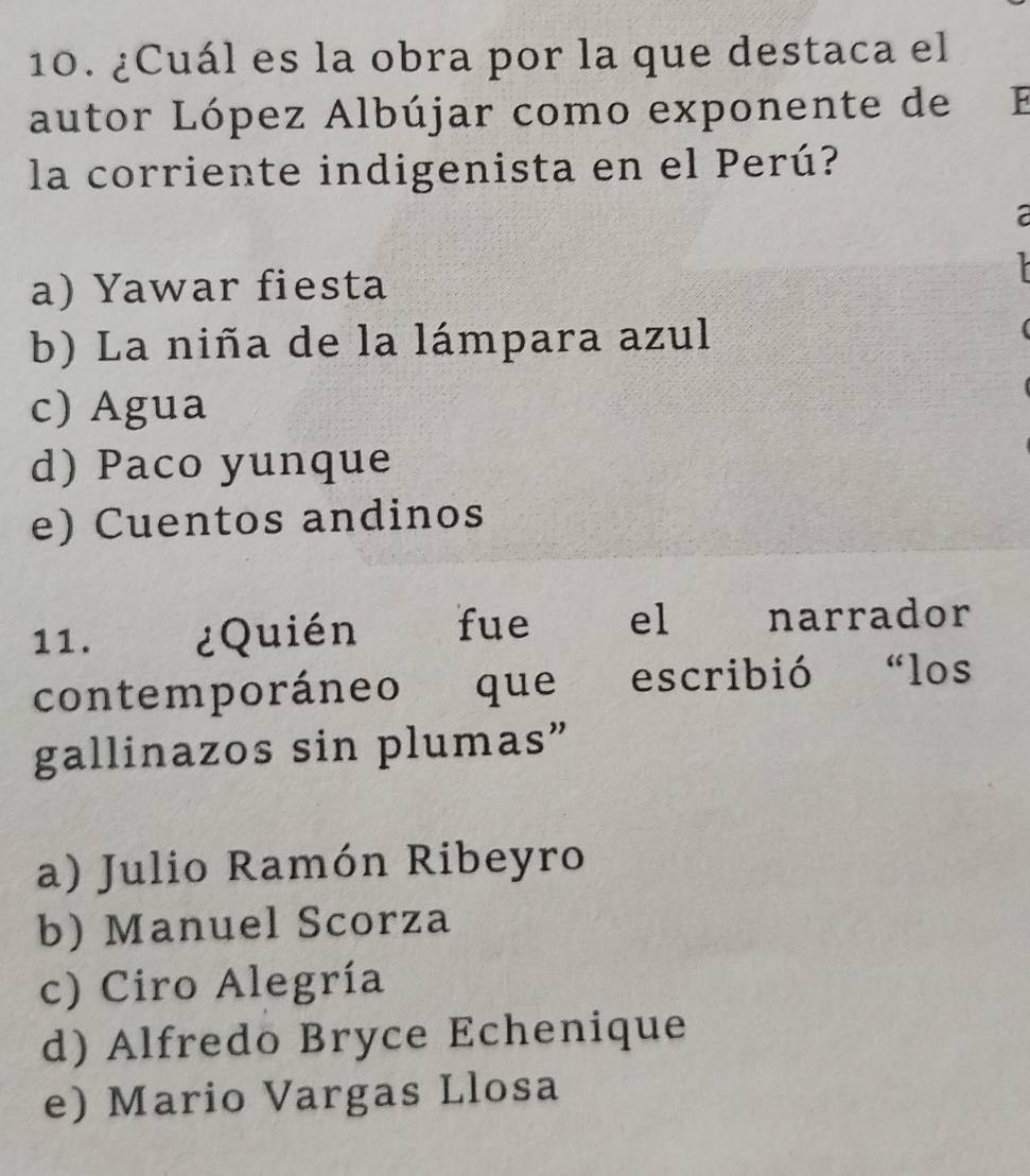 ¿Cuál es la obra por la que destaca el
autor López Albújar como exponente de F
la corriente indigenista en el Perú?
2
a) Yawar fiesta
b) La niña de la lámpara azul
c) Agua
d) Paco yunque
e) Cuentos andinos
11. ¿Quién fue el narrador
contemporáneo que escribió “los
gallinazos sin plumas”
a) Julio Ramón Ribeyro
b) Manuel Scorza
c) Ciro Alegría
d) Alfredo Bryce Echenique
e) Mario Vargas Llosa