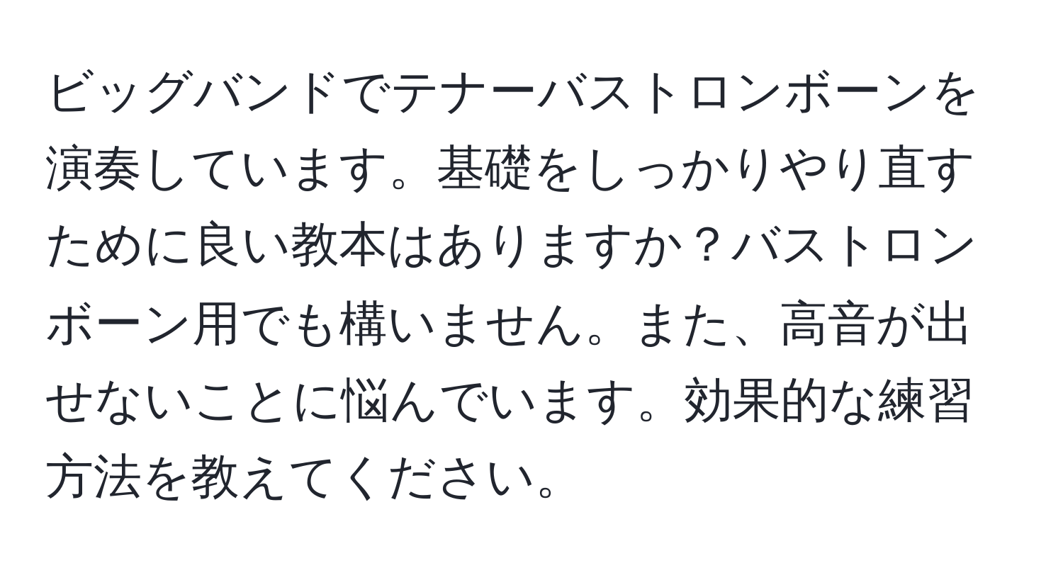 ビッグバンドでテナーバストロンボーンを演奏しています。基礎をしっかりやり直すために良い教本はありますか？バストロンボーン用でも構いません。また、高音が出せないことに悩んでいます。効果的な練習方法を教えてください。