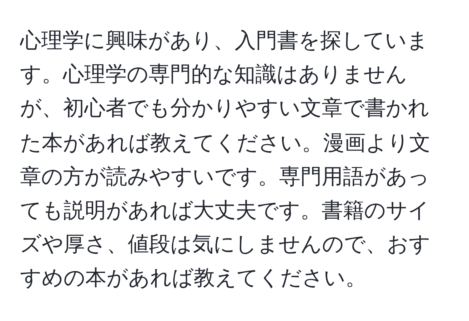 心理学に興味があり、入門書を探しています。心理学の専門的な知識はありませんが、初心者でも分かりやすい文章で書かれた本があれば教えてください。漫画より文章の方が読みやすいです。専門用語があっても説明があれば大丈夫です。書籍のサイズや厚さ、値段は気にしませんので、おすすめの本があれば教えてください。