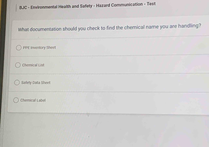 BJC - Environmental Health and Safety - Hazard Communication - Test
What documentation should you check to find the chemical name you are handling?
PPE Inventory Sheet
Chemical List
Safety Data Sheet
Chemical Label