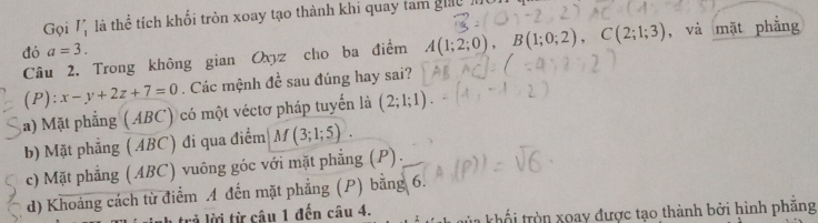 Gọi I, là thể tích khối tròn xoay tạo thành khi quay tam gic m
đó a=3. , và mặt phẳng
Câu 2. Trong không gian Oxyz cho ba điểm A(1;2;0), B(1;0;2), C(2;1;3)
(P): x-y+2z+7=0. Các mệnh đề sau đúng hay sai?
a) Mặt phẳng (ABC) có một véctơ pháp tuyến là (2;1;1).
b) Mặt phẳng (ABC) đi qua điểm M(3;1;5).
c) Mặt phẳng (ABC) vuông góc với mặt phẳng (P).
d) Khoảng cách từ điểm A đến mặt phẳng (P) bằng 6.
r từ câu 1 đến câu 4. * khổ tròn xoay được tạo thành bởi hình phăng