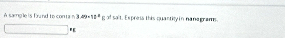 A sample is found to contain 3.49* 10^(-8)g of salt. Express this quantity in nanograms.
n_j