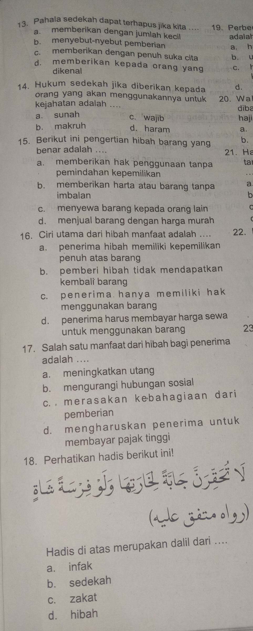 Pahala sedekah dapat terhapus jika kita 19. Perbe
a. memberikan dengan jumlah kecil
adalah
b. menyebut-nyebut pemberian
a. h
c. memberikan dengan penuh suka cita
b. u
d. memberikan kepada orang yang c. h
dikenal
14. Hukum sedekah jika diberikan kepada d.
orang yang akan menggunakannya untuk 20. Wa
kejahatan adalah ...
diba
a. sunah
c、 wajib haji
b. makruh
d. haram a.
15. Berikut ini pengertian hibah barang yang b.
benar adalah .... 21. Ha
a. memberikan hak penggunaan tanpa tar
pemindahan kepemilikan
b. memberikan harta atau barang tanpa a
imbalan b
c. menyewa barang kepada orang lain
C
d. menjual barang dengan harga murah
16. Ciri utama dari hibah manfaat adalah .... 22.
a. penerima hibah memiliki kepemilikan
penuh atas barang
b. pemberi hibah tidak mendapatkan
kembalì barang
c. penerima hanya memiliki hak
menggunakan barang
d. penerima harus membayar harga sewa
untuk menggunakan barang
23
17. Salah satu manfaat dari hibah bagi penerima
adalah ....
a. meningkatkan utang
b. mengurangi hubungan sosial
c. merasakan kebahagiaan dari
pemberian
d. mengharuskan penerima untuk
membayar pajak tinggi
18. Perhatikan hadis berikut ini!
L   g   j   n
(ads zá:o olg)
Hadis di atas merupakan dalil dari ....
a. infak
b. sedekah
c. zakat
dà hibah