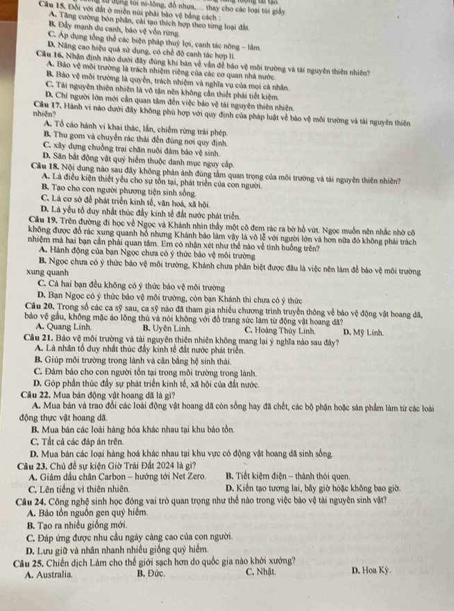 sử  đụng tủi ni-lông, đồ nhựa,... thay cho các loại tùi giấy.
Cầu 15. Đối với đất ở miền núi phải bảo vệ bằng cách :
A. Tăng cường bón phân, cải tạo thích hợp theo từng loại đất
B Đầy mạnh du canh, bảo vệ vốn rừng
C. Áp dụng tổng thể các biện pháp thuỷ lợi, canh tác nông - lâm.
D. Nâng cao hiệu quả sử dụng, có chế độ canh tác hợp lí.
Cầu 16. Nhận định nào dưới đây đùng khi bàn về vấn để bảo vệ môi trường và tài nguyên thiên nhiên?
A. Bảo vệ môi trường là trách nhiệm riêng của các cơ quan nhà nước.
B, Bảo vệ môi trường là quyền, trách nhiệm và nghĩa vụ của mọi cá nhân.
C. Tài nguyên thiên nhiên là vô tận nên không cần thiết phải tiết kiệm.
D. Chỉ người lớn mới cần quan tâm đến việc bảo vệ tài nguyên thiên nhiên.
nhiên?
Câu 17. Hành vi nào dưới đây không phù hợp với quy định của pháp luật về bảo vệ môi trường và tài nguyên thiên
A. Tổ cáo hành vi khai thác, lần, chiếm rừng trái phép.
B. Thu gom và chuyển rác thải đến đùng nơi quy định.
C. xây dựng chuồng trại chăn nuôi đảm bảo vệ sinh.
D. Săn bắt động vật quý hiếm thuộc danh mục nguy cấp.
Cầu 18. Nội dung nào sau đây không phản ánh đùng tầm quan trọng của môi trường và tài nguyên thiên nhiên?
A. Là điều kiện thiết yếu cho sự tồn tại, phát triển của con người.
B. Tạo cho con người phương tiện sinh sống
C. Là cơ sở để phát triển kinh tế, văn hoá, xã hội.
D. Là yếu tố duy nhất thúc đầy kinh tế đất nước phát triển.
Cầu 19. Trên đường đi học về Ngọc và Khánh nhìn thấy một cô đem rác ra bờ hồ vứt. Ngọc muốn nên nhắc nhớ cô
không được đồ rác xung quanh hỗ nhưng Khánh bảo làm vậy là vô lễ với người lớn và hơn nữa đó không phải trách
nhiệm mà hai bạn cần phải quan tâm. Em có nhận xét như thể nào về tình huồng trên?
A. Hành động của bạn Ngọc chưa có ý thức bảo vệ môi trường
B. Ngọc chưa có ý thức bảo vệ môi trường, Khánh chưa phân biệt được đầu là việc nên làm để bảo vệ môi trường
xung quanh
C. Cả hai bạn đều không có ý thức bảo vệ môi trường
D. Bạn Ngọc có ý thức bảo vệ môi trường, còn bạn Khánh thì chưa có ý thức
Câu 20. Trong số các ca sỹ sau, ca sỹ nào đã tham gia nhiều chương trình truyền thông về bảo vệ động vật hoang dã,
bảo vệ gầu, không mặc áo lông thủ và nói không với đồ trang sức làm từ động vật hoang dã?
A. Quang Linh. B. Uyên Linh. C. Hoàng Thùy Linh. D. Mỹ Linh.
Câu 21. Bảo vệ môi trường và tài nguyên thiên nhiên không mang lại ý nghĩa nào sau đây?
A. Là nhân tố duy nhất thúc đầy kinh tế đất nước phát triển.
B. Giúp môi trường trong lành và cân bằng hệ sinh thái.
C. Đảm bảo cho con người tồn tại trong môi trường trong lành.
D. Góp phần thúc đầy sự phát triển kinh tế, xã hội của đất nước.
Câu 22. Mua bán động vật hoang dã là gì?
A. Mua bản và trao đổi các loài động vật hoang dã còn sống hay đã chết, các bộ phận hoặc sản phẩm làm từ các loài
động thực vật hoang dã.
B. Mua bán các loài hàng hóa khác nhau tại khu bảo tồn.
C. Tất cả các đáp án trên.
D. Mua bán các loại hàng hoá khác nhau tại khu vực có động vật hoang dã sinh sống.
Câu 23. Chủ đề sự kiện Giờ Trái Đất 2024 là gì?
A. Giảm dầu chân Carbon - hướng tới Net Zero.  B. Tiết kiệm điện — thành thói quen.
C. Lên tiếng vì thiên nhiên. D. Kiến tạo tương lai, bây giờ hoặc không bao giờ.
Câu 24. Công nghệ sinh học đóng vai trò quan trọng như thể nào trong việc bảo vệ tài nguyên sinh vật?
A. Bảo tồn nguồn gen quý hiểm.
B. Tạo ra nhiều giống mới.
C. Đáp ứng được nhu cầu ngày càng cao của con người.
D. Lưu giữ và nhân nhanh nhiều giống quý hiểm.
Câu 25. Chiến dịch Làm cho thế giới sạch hơn do quốc gia nào khởi xướng?
A. Australia. B, Đức. C. Nhật. D, Hoa Kỳ.