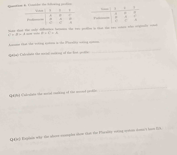 Consider the following profiles: 


Note that the only difference between the two profiles is that the two voters who originally voted
C>B>A now vote B>C>A. 
Assume that the voting system is the Plurality voting system. 
Q4)a) Calculate the social ranking of the first profile: 
_ 
Q4)b) Calculate the social ranking of the second profile: 
_ 
Q4)c) Explain why the above examples show that the Plurality voting system doesn't have IIA.