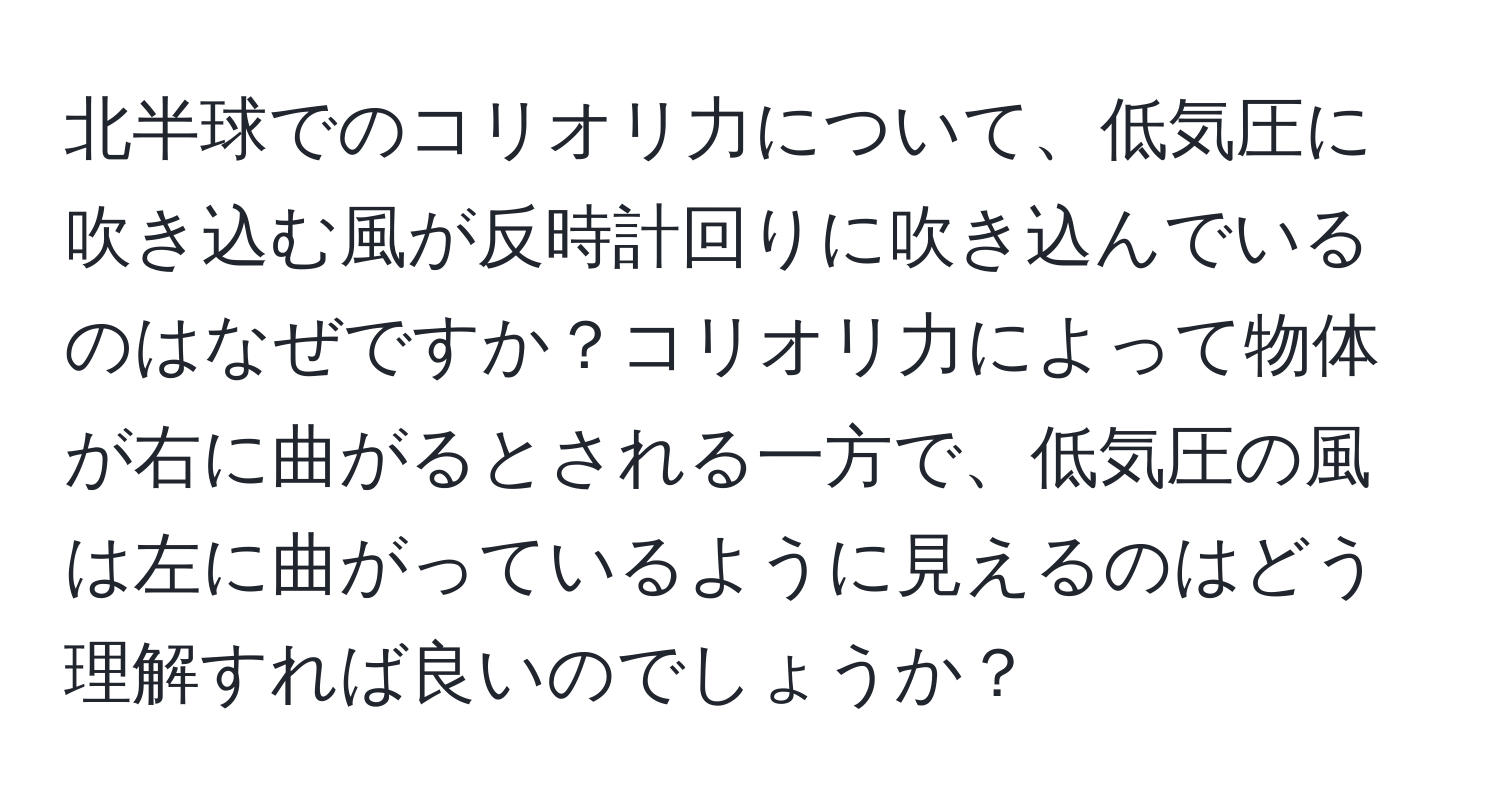 北半球でのコリオリ力について、低気圧に吹き込む風が反時計回りに吹き込んでいるのはなぜですか？コリオリ力によって物体が右に曲がるとされる一方で、低気圧の風は左に曲がっているように見えるのはどう理解すれば良いのでしょうか？