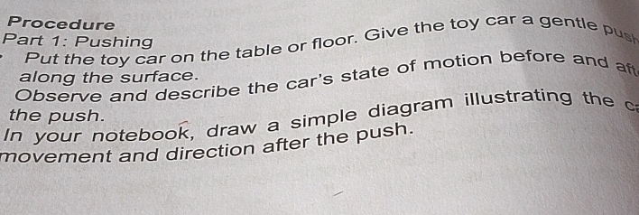 Procedure 
Part 1: Pushing 
Put the toy car on the table or floor. Give the toy car a gentle push 
along the surface. 
Observe and describe the car's state of motion before and aft 
the push. 
In your notebook, draw a simple diagram illustrating the c 
movement and direction after the push.