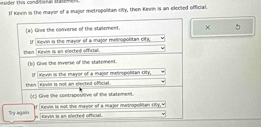 nsider this conditional statement. 
If Kevin is the mayor of a major metropolitan city, then Kevin is an elected official. 
(a) Give the converse of the statement. 
× 5 
If Kevin is the mayor of a major metropolitan city, 
then Kevin is an elected official. 
(b) Give the Inverse of the statement. 
If Kevin is the mayor of a major metropolitan city, 
then Kevin is not an elected official. 
(c) Give the contrapositive of the statement. 
Kevin is not the mayor of a major metropolitan city, 
Try again Kevin is an elected official.