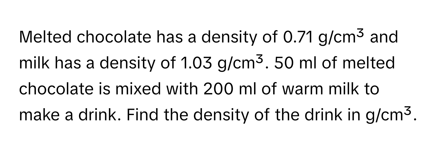 Melted chocolate has a density of 0.71 g/cm³ and milk has a density of 1.03 g/cm³. 50 ml of melted chocolate is mixed with 200 ml of warm milk to make a drink. Find the density of the drink in g/cm³.