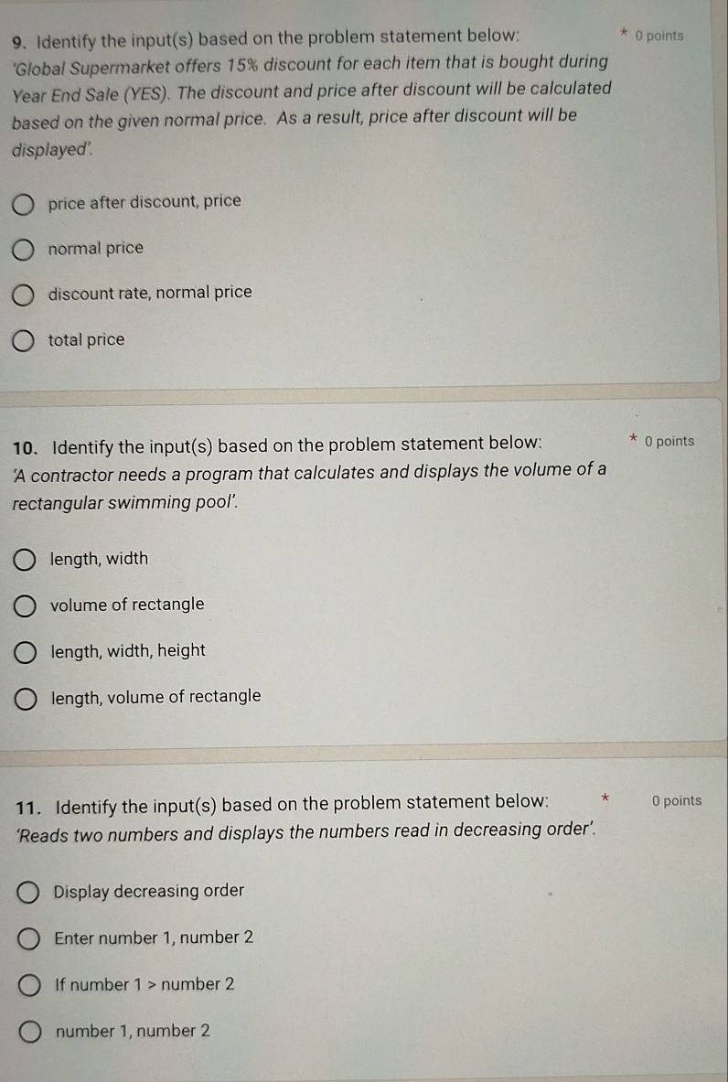 Identify the input(s) based on the problem statement below: 0 points
'Global Supermarket offers 15% discount for each item that is bought during
Year End Sale (YES). The discount and price after discount will be calculated
based on the given normal price. As a result, price after discount will be
displayed'.
price after discount, price
normal price
discount rate, normal price
total price
10. Identify the input(s) based on the problem statement below: 0 points
'A contractor needs a program that calculates and displays the volume of a
rectangular swimming pool’.
length, width
volume of rectangle
length, width, height
length, volume of rectangle
11. Identify the input(s) based on the problem statement below: * 0 points
‘Reads two numbers and displays the numbers read in decreasing order’.
Display decreasing order
Enter number 1, number 2
If number 1 number 2
number 1, number 2