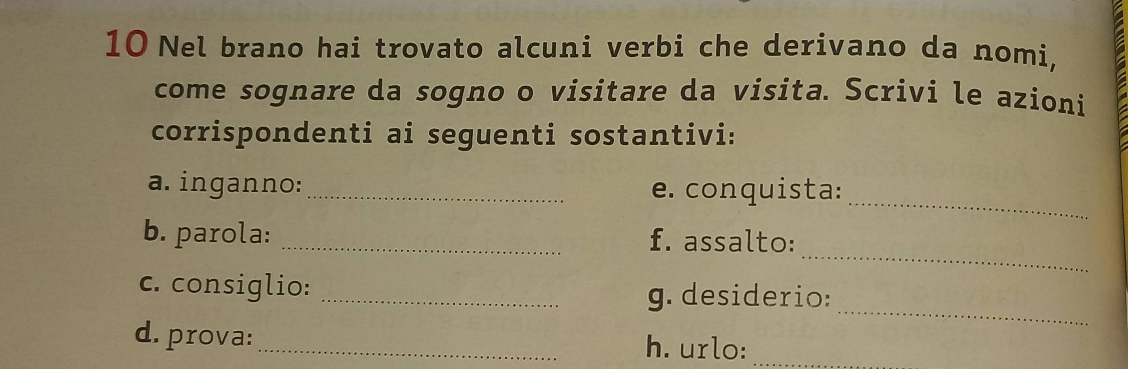 Nel brano hai trovato alcuni verbi che derivano da nomi, 
come sognare da sogno o visitare da visita. Scrivi le azioni 
corrispondenti ai seguenti sostantivi: 
_ 
a. inganno:_ 
e. conquista: 
_ 
b. parola: _f. assalto: 
_ 
c. consiglio:_ 
g. desiderio: 
d. prova:_ h. urlo:_