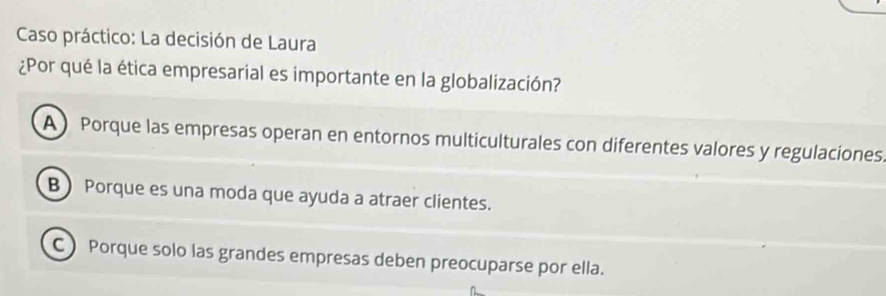 Caso práctico: La decisión de Laura
¿Por qué la ética empresarial es importante en la globalización?
A) Porque las empresas operan en entornos multiculturales con diferentes valores y regulaciones.
B ) Porque es una moda que ayuda a atraer clientes.
C Porque solo las grandes empresas deben preocuparse por ella.