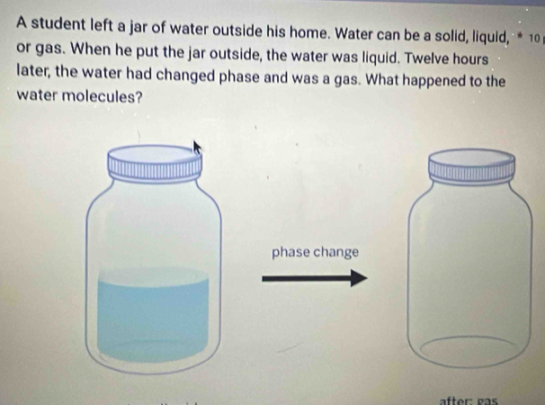 A student left a jar of water outside his home. Water can be a solid, liquid, * 10
or gas. When he put the jar outside, the water was liquid. Twelve hours
later, the water had changed phase and was a gas. What happened to the 
water molecules? 
phase change 
after: gas