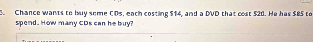 Chance wants to buy some CDs, each costing $14, and a DVD that cost $20. He has $85 to 
spend. How many CDs can he buy?