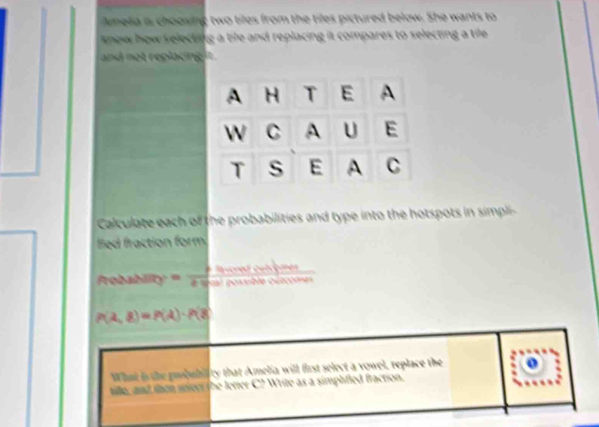 Amesa is choosing two tiles from the tiles pictured below. She wants to 
know how selecting a tife and replacing it compares to selecting a tile 
and not replacing it . 
Calculate each of the probabilities and type into the hotspots in simpli- 
fied fraction form. 
. 
for 
~
P(lambda ,8)=P(lambda )· P(8
What i the probubility that Amelia will frst select a vowel, replace the 
o 
tile, and then seen the letter C? Write as a simphfied fraction.