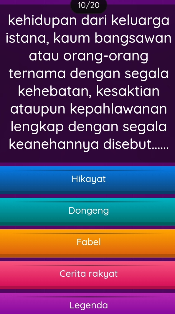 10/20
kehidupan dari keluarga
istana, kaum bangsawan
atau orang-orang
ternama dengan segala
kehebatan, kesaktian
ataupun kepahlawanan
lengkap dengan segala
keanehannya disebut......
Hikayat
Dongeng
Fabel
Cerita rakyat
Legenda