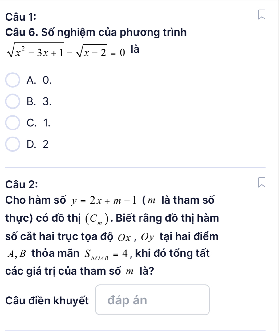 Số nghiệm của phương trình
sqrt(x^2-3x+1)-sqrt(x-2)=0 là
A. 0.
B. 3.
C. 1.
D. 2
Câu 2:
Cho hàm số y=2x+m-1 ( m là tham số
thực) có đồ thị (C_m). Biết rằng đồ thị hàm
số cắt hai trục tọa độ Ox , Oy tại hai điểm
A, B thỏa mãn S_△ OAB=4 , khi đó tổng tất
các giá trị của tham số m là?
Câu điền khuyết đáp án