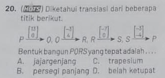 (15) Diketahui transiasi dari beberapa
titik berikut.
0. 0. beginbmatrix -3 4endbmatrix
P _^circ  beginbmatrix 13 0endbmatrix R,Rfrac  ([-7])/0  ,S,S^(frac -3)-4endarray , P
Bentuk bangun PQRS yang tepat adalah . . . .
A. jajargenjang C. trapesium
B. persegi panjang D. belah ketupat