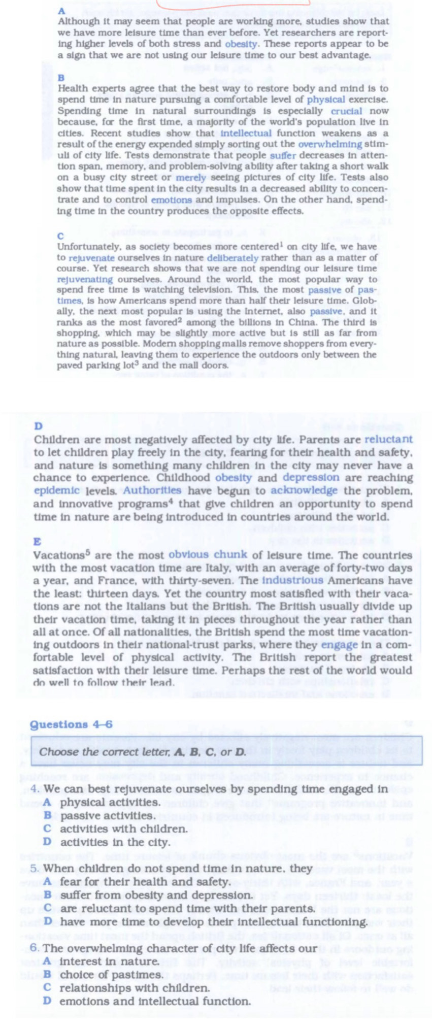Although it may seem that people are working more, studies show that
we have more leisure time than ever before. Yet researchers are report-
ing higher levels of both stress and obesity. These reports appear to be
a sign that we are not using our leisure time to our best advantage.
B
Health experts agree that the best way to restore body and mind is to
spend time in nature pursuing a comfortable level of physical exercise.
Spending time in natural surroundings is especially crucial now
because, for the first time, a majority of the world's population live in
cities. Recent studies show that intellectual function weakens as a
result of the energy expended simply sorting out the overwhelming stim-
uli of city life. Tests demonstrate that people suffer decreases in atten-
tion span, memory, and problem-solving ability after taking a short walk
on a busy city street or merely seeing pictures of city life. Tests also
show that time spent in the city results in a decreased ability to concen-
trate and to control emotions and impulses. On the other hand, spend-
ing time in the country produces the opposite effects.
C
Unfortunately, as society becomes more centered¹ on city life, we have
to rejuvenate ourselves in nature deliberately rather than as a matter of
course. Yet research shows that we are not spending our leisure time
rejuvenating ourselves. Around the world, the most popular way to
spend free time is watching television. This, the most passive of pas-
times, is how Americans spend more than half their leisure time. Glob-
ally, the next most popular is using the Internet, also passive, and it
ranks as the most favored² among the billions in China. The third is
shopping, which may be slightly more active but is still as far from
nature as possible. Modern shopping malls remove shoppers from every-
thing natural, leaving them to experience the outdoors only between the
paved parking lot³ and the mall doors.
D
Children are most negatively affected by city life. Parents are reluctant
to let children play freely in the city, fearing for their health and safety,
and nature is something many children in the city may never have a
chance to experience. Childhood obesity and depression are reaching
epidemic levels, Authorities have begun to acknowledge the problem,
and innovative programs⁴ that give children an opportunity to spend
time in nature are being introduced in countries around the world.
E
Vacations5 are the most obvious chunk of leisure time. The countries
with the most vacation time are Italy, with an average of forty-two days
a year, and France, with thirty-seven. The industrious Americans have
the least: thirteen days. Yet the country most satisfied with their vaca-
tions are not the Italians but the British. The British usually divide up
their vacation time, taking it in pieces throughout the year rather than
all at once. Of all nationalities, the British spend the most time vacation-
ing outdoors in their national-trust parks, where they engage in a com-
fortable level of physical activity. The British report the greatest
satisfaction with their leisure time. Perhaps the rest of the world would
do well to follow their lead.
Questions 4-6
Choose the correct letter, A, B, C, or D.
4. We can best rejuvenate ourselves by spending time engaged in
A physical activities.
B passive activities.
C activities with children.
D activities in the city.
5. When children do not spend time in nature, they
A fear for their health and safety.
B suffer from obesity and depression.
C are reluctant to spend time with their parents.
D have more time to develop their intellectual functioning.
6. The overwhelming character of city life affects our
A interest in nature.
B choice of pastimes.
C relationships with children.
D emotions and intellectual function.