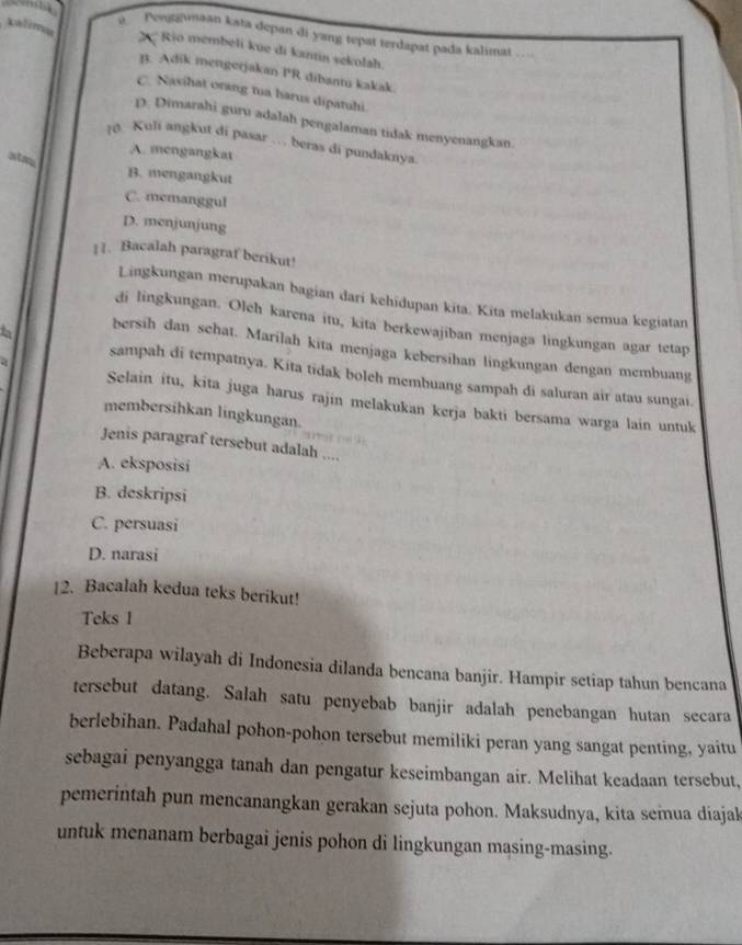 a Penggmaan kata depan di yang tepat terdapat pada kalimat …
2  Rio membeli kue di kantin sekolah.
B. Adik mengerjakan PR dibantu kakak
C. Nasihat orang tua harus dipatuhi.
D. Dimarahi guru adalah pengalaman tidak menyenangkan.
[0 Kuli angkut di pasar … beras di pundaknya
A. mengangkat
atm B. mengangkut
C. memanggul
D. menjunjung
11. Bacalah paragraf berikut!
Lingkungan merupakan bagian dari kehidupan kita. Kita melakukan semua kegiatan
di lingkungan. Oleh karena itu, kita berkewajiban menjaga lingkungan agar tetap
bersih dan schat. Marilah kita menjaga kebersihan lingkungan dengan membuang
à
sampah di tempatnya. Kita tidak boleh membuang sampah di saluran air atau sungai.
Selain itu, kita juga harus rajin melakukan kerja bakti bersama warga lain untuk
membersihkan lingkungan.
Jenis paragraf tersebut adalah ....
A. eksposisi
B. deskripsi
C. persuasi
D. narasi
12. Bacalah kedua teks berikut!
Teks 1
Beberapa wilayah di Indonesia dilanda bencana banjir. Hampir setiap tahun bencana
tersebut datang. Salah satu penyebab banjir adalah penebangan hutan secara
berlebihan. Padahal pohon-pohon tersebut memiliki peran yang sangat penting, yaitu
sebagai penyangga tanah dan pengatur keseimbangan air. Melihat keadaan tersebut,
pemerintah pun mencanangkan gerakan sejuta pohon. Maksudnya, kita semnua diajak
untuk menanam berbagai jenis pohon di lingkungan mąsing-masing.