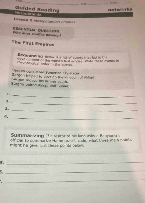 NAME_ 
DATE_ CLASS_ 
Guided Reading netw@rks 
Mesopotamia 
Lesson 2 Mesopotamian Empires 
ESSENTIAL QUESTION 
Why does conflict develop? 
The First Empires 
Sequencing Below is a list of events that led to the 
development of the world's first empire. Write these events in 
chronological order in the blanks. 
Sargon conquered Sumerian city-states. 
Sargon helped to develop the kingdom of Akkad. 
Sargon moved his armies south. 
Sargon united Akkad and Sumer. 
1._ 
2, 
_ 
3._ 
4._ 
Summarizing If a visitor to his land asks a Babylonian 
official to summarize Hammurabi’s code, what three main points 
might he give. List these points below. 
5._ 
5. 
_ 
_