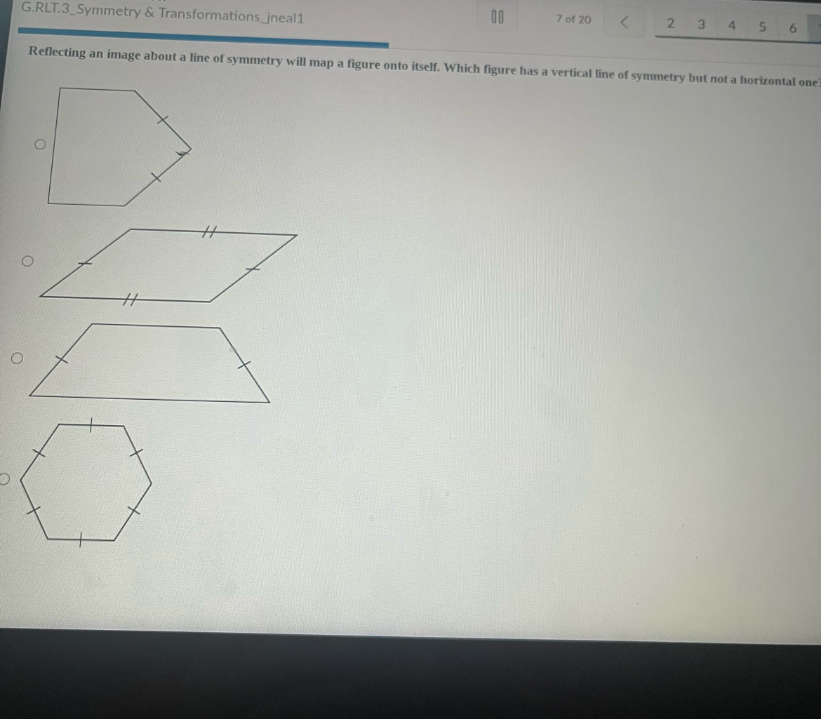 RLT.3_Symmetry & Transformations_jneal1
10 7 of 20 2 3 4 5 6
Reflecting an image about a line of symmetry will map a figure onto itself. Which figure has a vertical line of symmetry but not a horizontal one