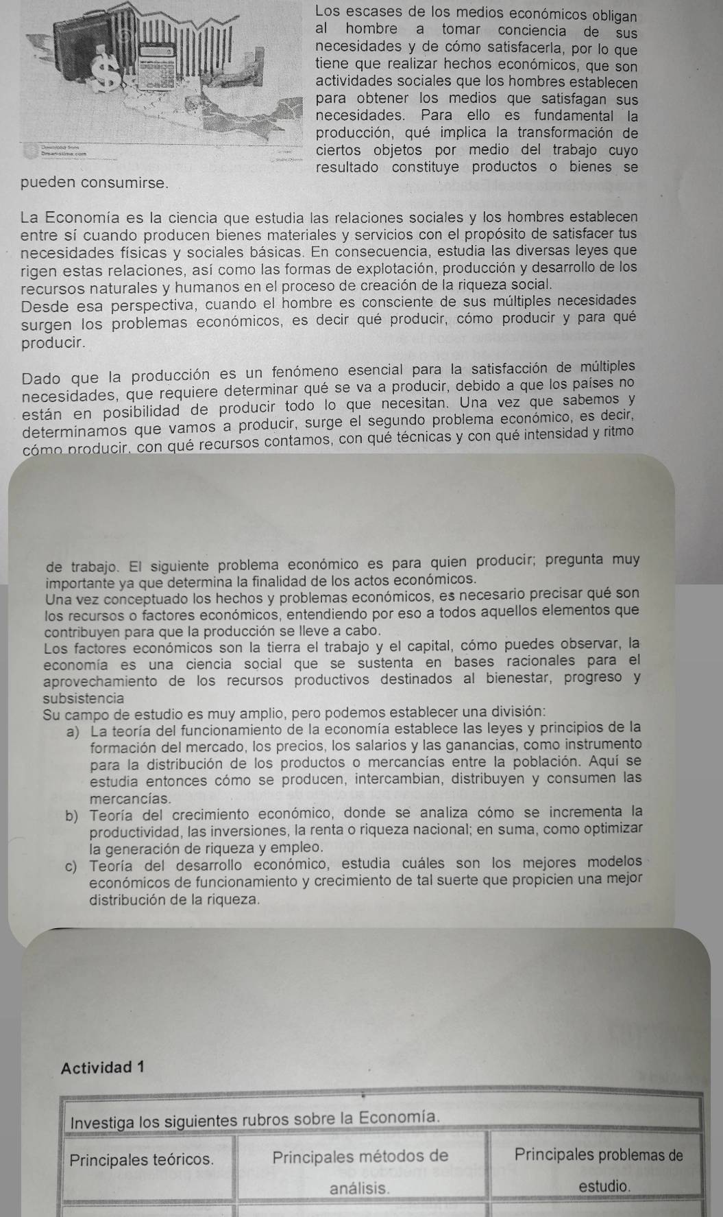 os escases de los medios económicos obligan
l hombre a tomar conciencia de sus
ecesidades y de cómo satisfacerla, por lo que
iene que realizar hechos económicos, que son
ctividades sociales que los hombres establecen
ara obtener los medios que satisfagan sus
ecesidades. Para ello es fundamental la
roducción, qué implica la transformación de
iertos objetos por medio del trabajo cuyo
resultado constituye productos o bienes se
pueden consumirse.
La Economía es la ciencia que estudia las relaciones sociales y los hombres establecen
entre sí cuando producen bienes materiales y servicios con el propósito de satisfacer tus
necesidades físicas y sociales básicas. En consecuencia, estudia las diversas leyes que
rigen estas relaciones, así como las formas de explotación, producción y desarrollo de los
recursos naturales y humanos en el proceso de creación de la riqueza social.
Desde esa perspectiva, cuando el hombre es consciente de sus múltiples necesidades
surgen los problemas económicos, es decir qué producir, cómo producir y para qué
producir.
Dado que la producción es un fenómeno esencial para la satisfacción de múltiples
necesidades, que requiere determinar qué se va a producir, debido a que los países no
están en posibilidad de producir todo lo que necesitan. Una vez que sabemos y
determinamos que vamos a producir, surge el segundo problema económico, es decir,
cómo producir, con qué recursos contamos, con qué técnicas y con qué intensidad y ritmo
de trabajo. El siguiente problema económico es para quien producir; pregunta muy
importante ya que determina la finalidad de los actos económicos.
Una vez conceptuado los hechos y problemas económicos, es necesario precisar qué son
los recursos o factores económicos, entendiendo por eso a todos aquellos elementos que
contribuyen para que la producción se lleve a cabo.
Los factores económicos son la tierra el trabajo y el capital, cómo puedes observar, la
economía es una ciencia social que se sustenta en bases racionales para el
aprovechamiento de los recursos productivos destinados al bienestar, progreso y
subsistencia
Su campo de estudio es muy amplio, pero podemos establecer una división:
a) La teoría del funcionamiento de la economía establece las leyes y principios de la
formación del mercado, los precios, los salarios y las ganancias, como instrumento
para la distribución de los productos o mercancías entre la población. Aquí se
estudia entonces cómo se producen, intercambian, distribuyen y consumen las
mercancías.
b) Teoría del crecimiento económico, donde se analiza cómo se incrementa la
productividad, las inversiones, la renta o riqueza nacional; en suma, como optimizar
la generación de riqueza y empleo.
c) Teoría del desarrollo económico, estudia cuáles son los mejores modelos
económicos de funcionamiento y crecimiento de tal suerte que propicien una mejor
distribución de la riqueza.
Actividad 1