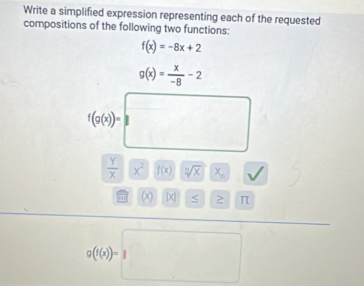 Write a simplified expression representing each of the requested 
compositions of the following two functions:
f(x)=-8x+2
g(x)= x/-8 -2
f(g(x))=□
 Y/X  x^2 f(x) sqrt[n](x) X_n
'' (x) |X| ≤ ≥ 
1

g((x))=□