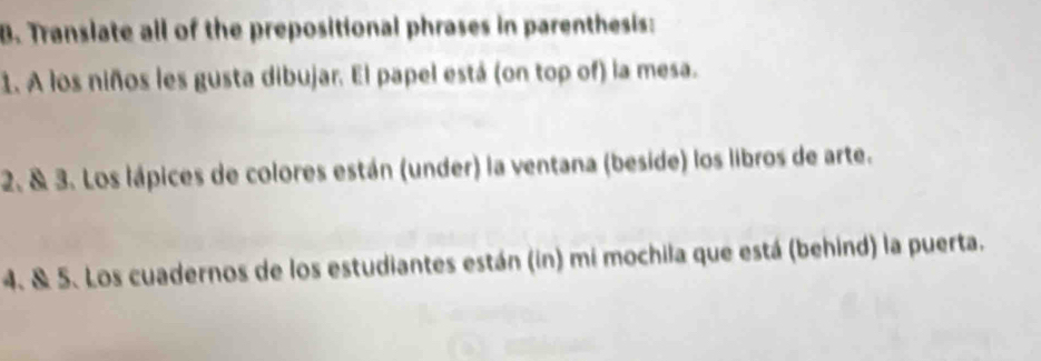 Translate all of the prepositional phrases in parenthesis: 
1. A los niños les gusta dibujar. El papel está (on top of) la mesa. 
2. & 3. Los lápices de colores están (under) la ventana (beside) los libros de arte. 
4. & 5. Los cuadernos de los estudiantes están (in) mi mochila que está (behind) la puerta.