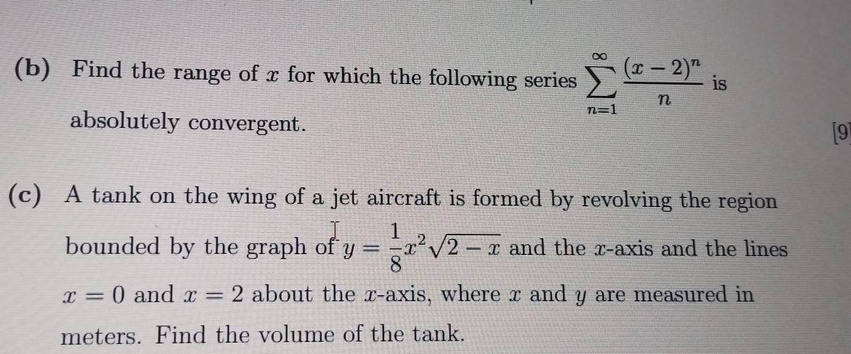 Find the range of x for which the following series sumlimits _(n=1)^(∈fty)frac (x-2)^nn is 
absolutely convergent. [9] 
(c) A tank on the wing of a jet aircraft is formed by revolving the region 
bounded by the graph of y= 1/8 x^2sqrt(2-x) and the x-axis and the lines
x=0 and x=2 about the x-axis, where x and y are measured in 
meters. Find the volume of the tank.