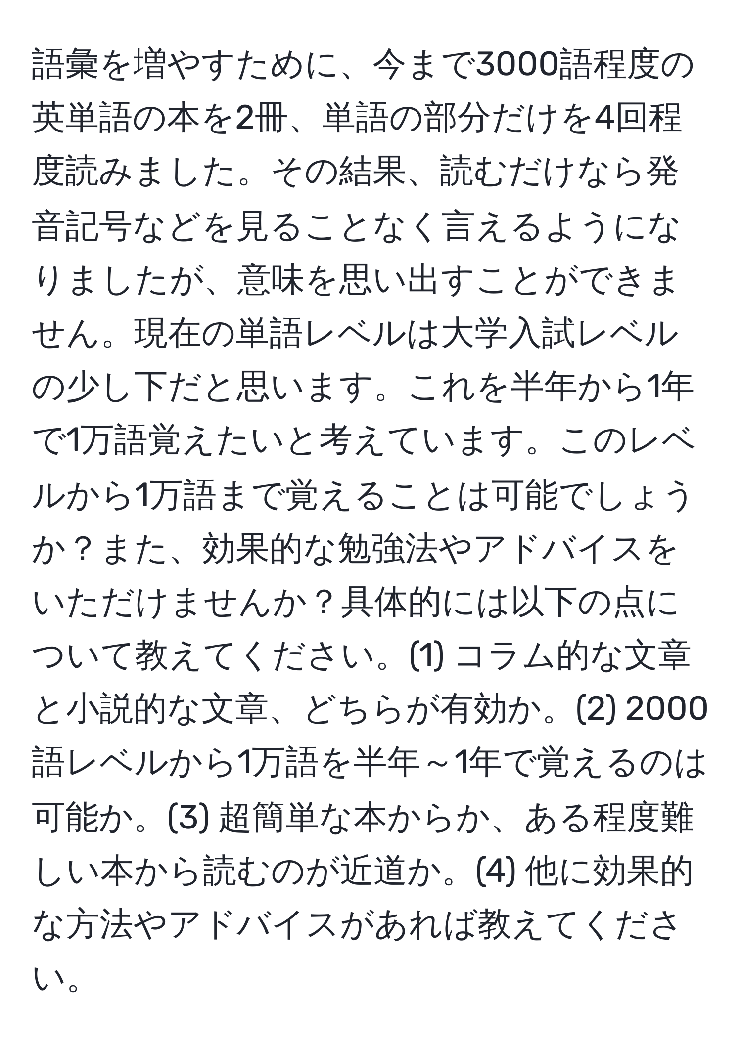 語彙を増やすために、今まで3000語程度の英単語の本を2冊、単語の部分だけを4回程度読みました。その結果、読むだけなら発音記号などを見ることなく言えるようになりましたが、意味を思い出すことができません。現在の単語レベルは大学入試レベルの少し下だと思います。これを半年から1年で1万語覚えたいと考えています。このレベルから1万語まで覚えることは可能でしょうか？また、効果的な勉強法やアドバイスをいただけませんか？具体的には以下の点について教えてください。(1) コラム的な文章と小説的な文章、どちらが有効か。(2) 2000語レベルから1万語を半年～1年で覚えるのは可能か。(3) 超簡単な本からか、ある程度難しい本から読むのが近道か。(4) 他に効果的な方法やアドバイスがあれば教えてください。