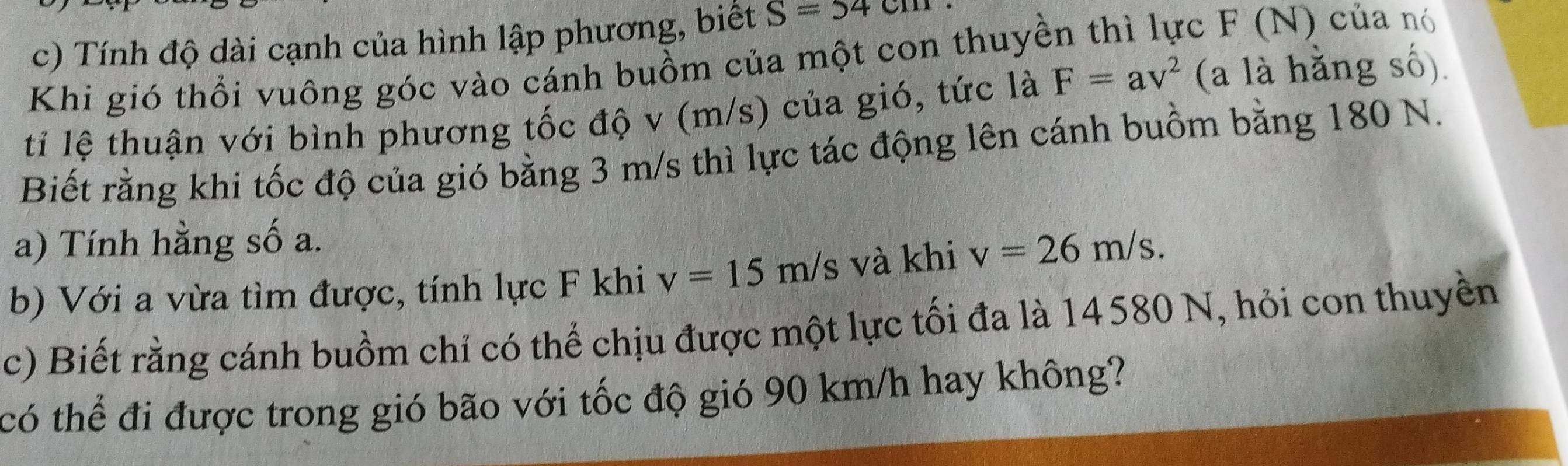 Tính độ dài cạnh của hình lập phương, biết S=54cm
Khi gió thổi vuông góc vào cánh buồm của một con thuyền thì lực F (N) của nó 
ti lệ thuận với bình phương tốc độ v (m/s) của gió, tức là F=av^2 (a là hằng số). 
Biết rằng khi tốc độ của gió bằng 3 m/s thì lực tác động lên cánh buồm bằng 180 N. 
a) Tính hằng số a. 
b) Với a vừa tìm được, tính lực F khi v=15m/s và khi v=26m/s. 
c) Biết rằng cánh buồm chỉ có thể chịu được một lực tối đa là 14580 N, hỏi con thuyền 
có thể đi được trong gió bão với tốc độ gió 90 km/h hay không?