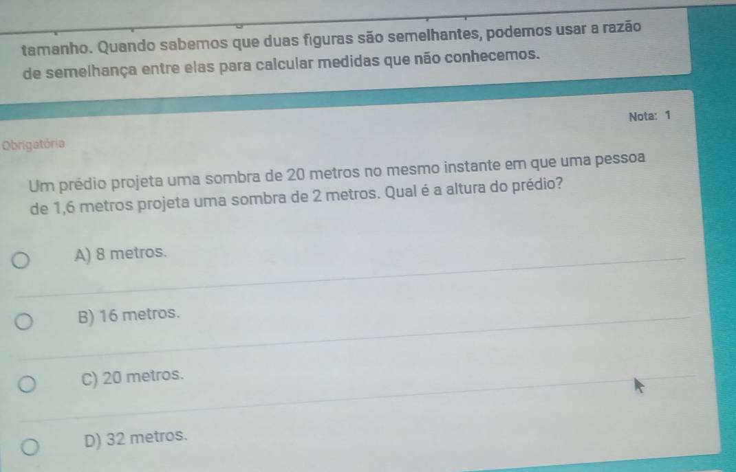 tamanho. Quando sabemos que duas figuras são semelhantes, podemos usar a razão
de semelhança entre elas para calcular medidas que não conhecemos.
Nota: 1
Obrigatória
Um prédio projeta uma sombra de 20 metros no mesmo instante em que uma pessoa
de 1,6 metros projeta uma sombra de 2 metros. Qual é a altura do prédio?
A) 8 metros.
B) 16 metros.
C) 20 metros.
D) 32 metros.