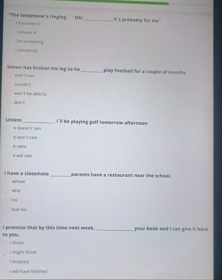 "The telephone's ringing." “Oh! _. It's probably for me'
I'll answer it
1 answer it
I'm answering
I answered
Simon has broken his leg so he _play football for a couple of months
won’t can
couldn't
won’t be able to
don´t
Uniess _, I’ll be playing golf tomorrow afternoon
it doesn't rain
it won’t rain
it rains
it will rain
I have a classmate _parents have a restaurant near the school.
whose
who
his
that his
I promise that by this time next week, _your book and I can give it back
to you.
I finish
I might finish
I finished
I will have finished