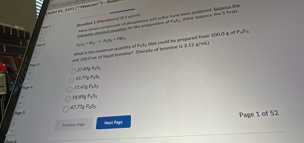 EXAM #1-1411 (**Webcam**) - Requl
P_4S_5. (Hint: balance the S first).
Page 1: Question 1 (Mandatory) (3.3 points)
← Many binary compounds of phosphorus and sulfur have been prepared. Balance the
Page 2: following chemical equation for the preparation of
1
P_4S_3+Br_2to P_4S_5+PBr_3
and 100.0 mL of liquid bromine? (Density of bromine is 3.12 g/mL)
2
What is the maximum quantity of P_4S_5 that could be prepared from 100.0 g of P_4S_3
--
Page 3:
27.89gP_4S_5
3
55.77gP_4S_5
Page 4:
77.47gP_4S_5

18.89gP_4S_5
47.77gP_4S_5
Page 5:
Page 1 of 52
5 Next Page
Previous Page
Pase 6